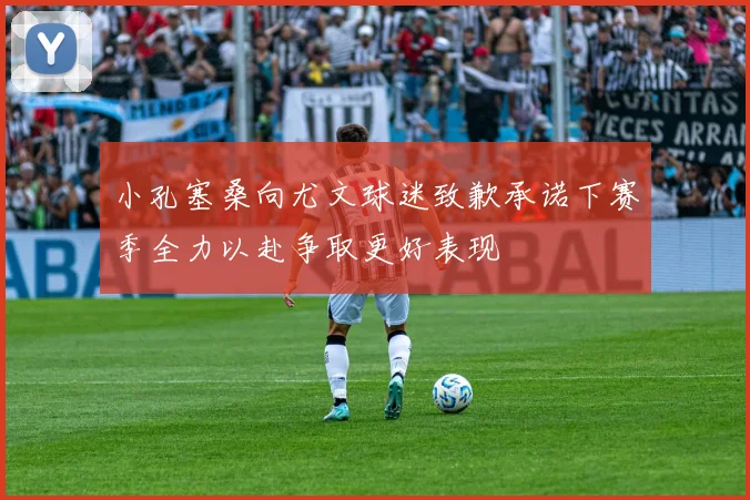 小孔塞桑向尤文球迷致歉承诺下赛季全力以赴争取更好表现