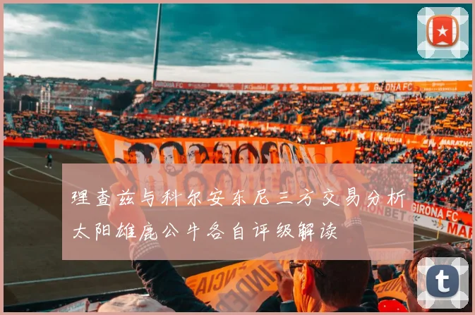 理查兹与科尔安东尼三方交易分析太阳雄鹿公牛各自评级解读