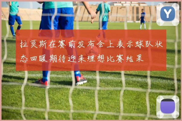 拉莫斯在赛前发布会上表示球队状态回暖期待迎来理想比赛结果
