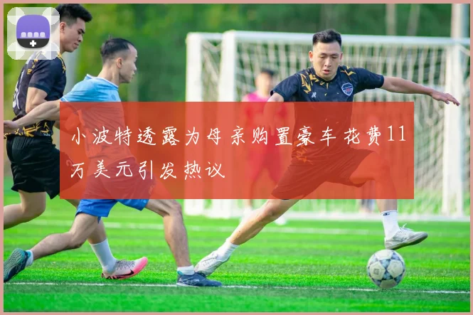 小波特透露为母亲购置豪车花费11万美元引发热议
