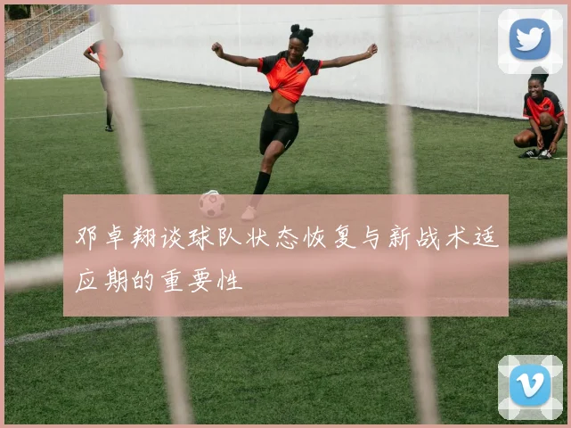 邓卓翔谈球队状态恢复与新战术适应期的重要性