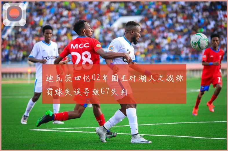 迪瓦茨回忆02年国王对湖人之战称罚球失误导致G7失利
