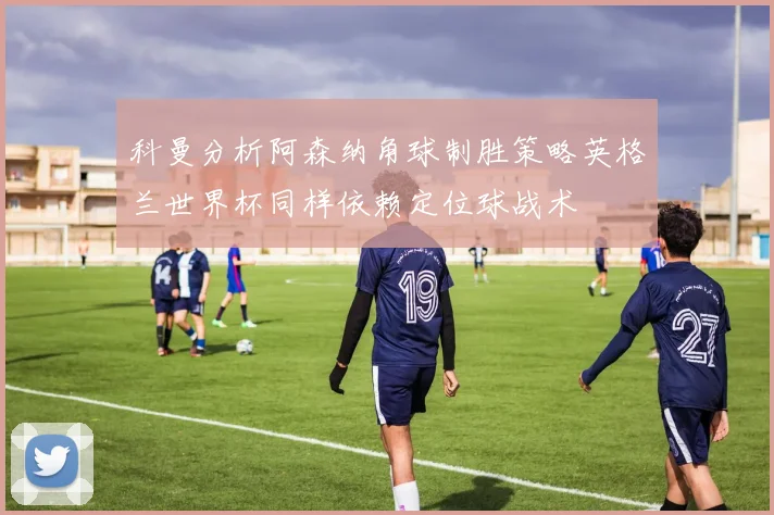 科曼分析阿森纳角球制胜策略英格兰世界杯同样依赖定位球战术