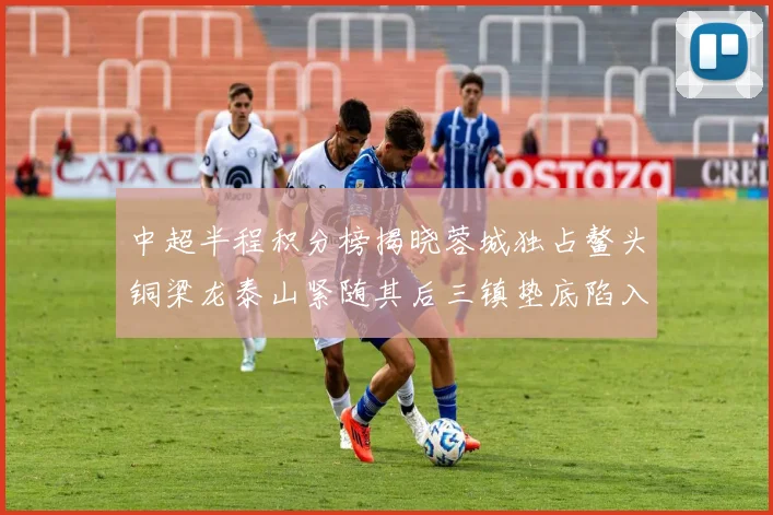 中超半程积分榜揭晓蓉城独占鳌头铜梁龙泰山紧随其后三镇垫底陷入困境