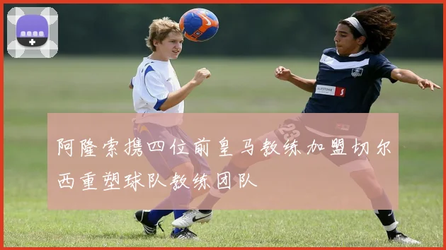 阿隆索携四位前皇马教练加盟切尔西重塑球队教练团队